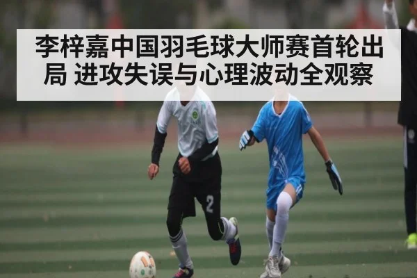 李梓嘉中国羽毛球大师赛首轮出局 进攻失误与心理波动全观察
